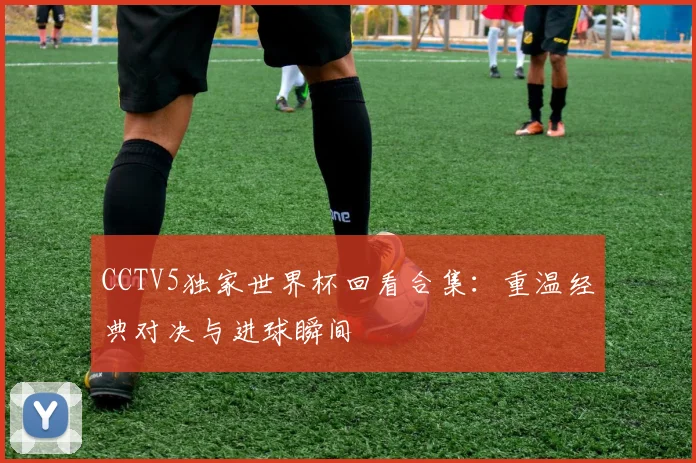 CCTV5独家世界杯回看合集：重温经典对决与进球瞬间