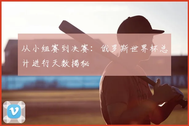 从小组赛到决赛:俄罗斯世界杯总计进行天数揭秘