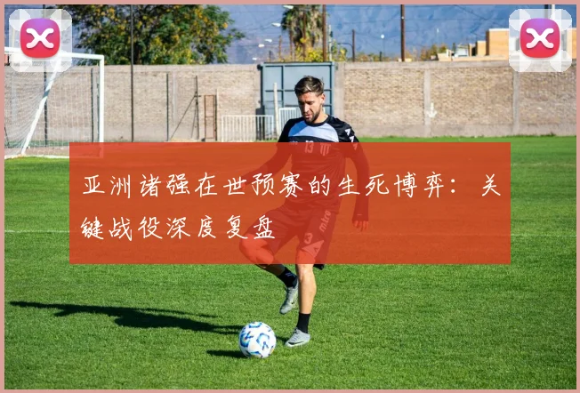 亚洲诸强在世预赛的生死博弈：关键战役深度复盘