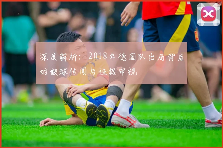 深度解析：2018年德国队出局背后的假球传闻与证据审视