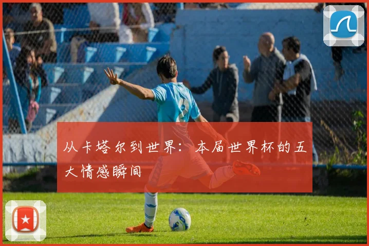 从卡塔尔到世界：本届世界杯的五大情感瞬间