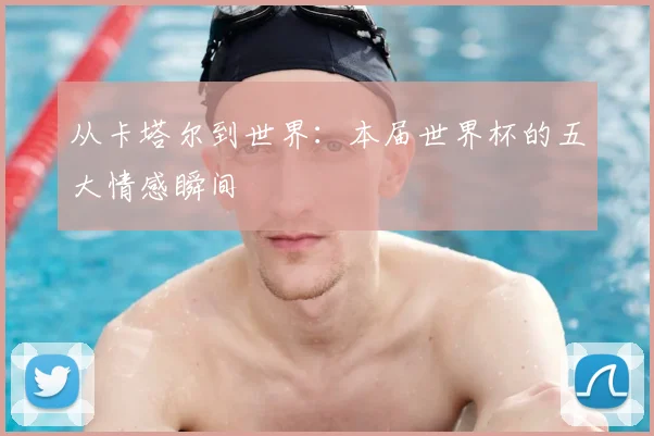 从卡塔尔到世界：本届世界杯的五大情感瞬间