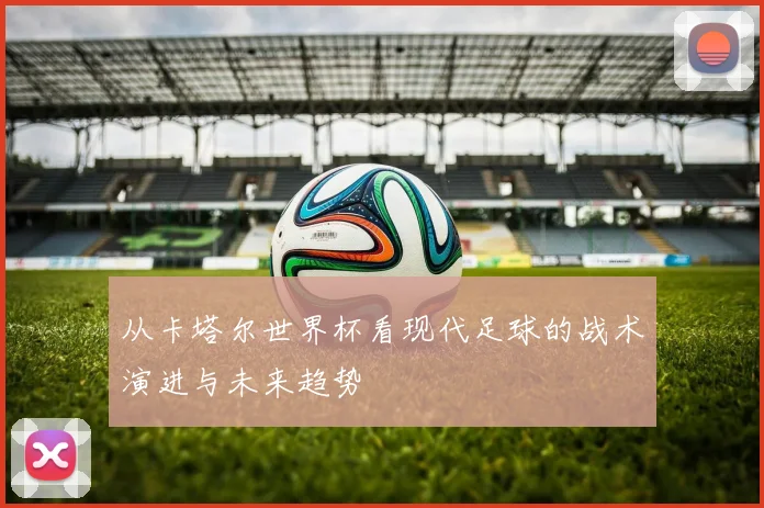 从卡塔尔世界杯看现代足球的战术演进与未来趋势