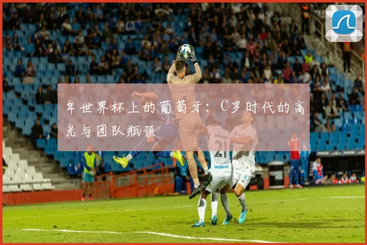 年世界杯上的葡萄牙：C罗时代的高光与团队瓶颈