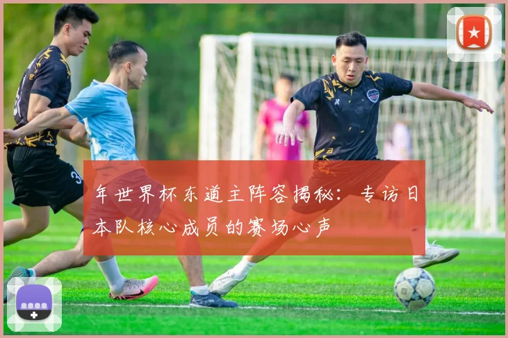 年世界杯东道主阵容揭秘：专访日本队核心成员的赛场心声